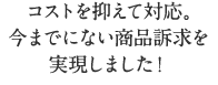 コストを抑えて対応し今までにない商品訴求を実現しました!
