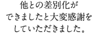 他との差別化ができましたと大変感謝をいただきました。