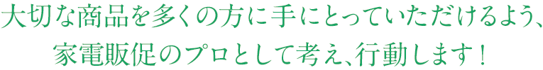 大切な商品を多くの方に手にとっていただけるよう、家電販促のプロとして考え、行動します！