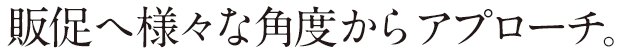 販促へ様々な角度からアプローチ。